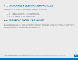 12
4.7. VACACIONES Y LICENCIAS REMUNERADAS
La duración de las vacaciones depende de la antigüedad del trabajador:
•	 De 1 a 5 años de servicio: 12 días hábiles corridos.
•	 De 5 a 10 años de servicio: 18 días hábiles corridos.
•	 De 10 en adelante: 30 días hábiles corridos.
4.8. SEGURIDAD SOCIAL Y PENSIONES
El empleador aporta el 16,5% y el empleado el 9% sobre la remuneración actual del empleado. Estos aportes se
hacen de forma mensual, y al efecto el empleador retiene y deposita los aportes de sus empleados, junto con su
propia contribución, en el Instituto de Previsión Social -IPS.5
5. Deloitte. Haciendo Negocios en Paraguay, 2016. Recuperado el 19 de julio de 2016. http://www2.deloitte.com/py/es/pages/about-deloitte/articles/haciendo-negocios-en-paraguay-2015.html
 