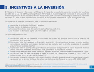 13
5. Incentivos a la Inversión
El Ministerio de Industria y Comercio y el Ministerio de Hacienda, en resolución conjunta, conceden los beneficios
provistos por la Ley No. 60/90, previa aprobación del Consejo de Inversiones por un tiempo de 10 años, cuando las
inversiones provienen de recursos de repatriación de capital o cuando las inversiones se radiquen en zonas de preferente
desarrollo, o 7 años, cuando las inversiones provengan de incorporación de bienes de capital de origen nacional.
Los proyectos de inversión que califican a los incentivos fiscales deben:
a.	Acrecentar la producción de bienes y servicios.
b.	Crear fuentes de trabajo permanente.
c.	Incorporar tecnologías para el incremento de la eficiencia productiva.
d.	La inversión en bienes de capital y la reinversión de utilidades.
Los principales beneficios son:
a.	Exoneración total de los impuestos y municipales que graven los registros, inscripciones y derechos de
constitución de la empresa.
b.	Exoneración total de impuestos en la emisión, suscripción y transferencia de acciones o cuotas sociales,
aumentos de capital de sociedades o transferencia de cualquier bien o derecho susceptible de valuación
pecuniaria que los socios aporten.
c.	Exoneración total de los impuestos y derechos aduaneros sobre la importación de bienes de capital, materias
primas e insumos destinados a la industria local, prevista en el proyecto de inversión.
d.	Liberación de la exigencia de encaje bancario o depósitos especiales para la importación de bienes de capital.
e.	Exoneración total del pago de remesas y pagos al exterior por concepto de intereses, y otros, cuando la
inversión fuere de por lo menos USD 5.000.000.
f.	 Exoneración total de los impuestos sobre los dividendos y utilidades provenientes de los proyectos de inversión
aprobados, por el término de hasta diez años, cuando la inversión fuere de al menos USD 5.000.000.6
6. Guía de Inversiones en Paraguay Deloitte. Recuperado el 19 de julio de 2016. file:///D:/DOCUMENTOS%20USR/OBOTERO/Downloads/Deloitte%20PY%20-%20Haciendo%20
Negocios%20en%20Paraguay%20-%202016_SPA.pdf
PWC – Principales Aspectos para Invertir en Paraguay 2013. Recuperado el 19 de julio de 2016. https://www.pwc.com/es_PY/py/boletin-tributario-y-legal/assets/invertir-en-paraguay.pdf
 