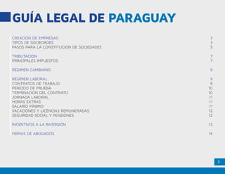 2
CREACIÓN DE EMPRESAS	 3
TIPOS DE SOCIEDADES	 3
PASOS PARA LA CONSTITUCIÓN DE SOCIEDADES	 5
TRIBUTACIÓN	7
PRINCIPALES IMPUESTOS	 7
RÉGIMEN CAMBIARIO	 9
RÉGIMEN LABORAL	 9
CONTRATOS DE TRABAJO	 9
PERIODO DE PRUEBA	 10
TERMINACIÓN DEL CONTRATO	 10
JORNADA LABORAL	 11
HORAS EXTRAS	 11
SALARIO MÍNIMO	 11
VACACIONES Y LICENCIAS REMUNERADAS	 12
SEGURIDAD SOCIAL Y PENSIONES	 12
INCENTIVOS A LA INVERSIÓN	 13
FIRMAS DE ABOGADOS	 14
GUÍA LEGAL DE PARAGUAY
 