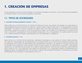 3
1. Creación de Empresas
La ley paraguaya no prevé ninguna limitante a la inversión extranjera en ese país, y como vehículos para establecer
la inversión existen cinco tipos de sociedades comerciales.
1.1. TIPOS DE SOCIEDADES
a. Sociedad de Responsabilidad Limitada - S.R.L.
Debe contar con un mínimo de dos y un máximo de veinticinco socios, de cualquier nacionalidad, los cuales tienen su
responsabilidad limitada al monto de sus aportes o cuotas sociales, todas de igual valor y no representadas por títulos
negociables. No existe un mínimo o máximo de capital social, este debe suscribirse en su totalidad al constituirse
la sociedad y pagarse al menos un 50% de los aportes en dinero, con el deber de completarse en un plazo de dos
años. La dirección y representación de la sociedad corresponde a uno o más gerentes, los cuales pueden ser socios
o no y deben responder ilimitada y solidariamente por mal desempeño o negligencia.
b. Sociedad Anónima - S.A.
Debe contar con un mínimo de dos accionistas, nacionales o extranjeros, sin que exista un número máximo de ellos,
los cuales son responsables por las obligaciones de la sociedad hasta por el monto de sus respectivos aportes, que
se representan en acciones. El capital debe estar completamente suscripto y ser emitido en acciones de igual valor
al momento de la constitución de la sociedad. Dichas acciones pueden ser nominativas o al portador, salvo algunas
excepciones. La asamblea de accionistas es el máximo órgano decisorio, mientras que la dirección y administración
está a cargo de uno o más directores, que pueden ser accionistas o no y responden solidaria e ilimitadamente por
negligencia grave, mal desempeño en sus funciones o violación de los Estatutos Sociales. La Sindicatura es el órgano
de fiscalización de la dirección y administración de la S.A.
 