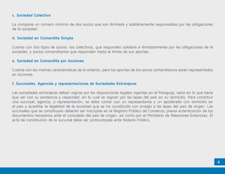 4
c. Sociedad Colectiva
La compone un número mínimo de dos socios que son ilimitada y solidariamente responsables por las obligaciones
de la sociedad.
d. Sociedad en Comandita Simple
Cuenta con dos tipos de socios: los colectivos, que responden solidaria e ilimitadamente por las obligaciones de la
sociedad, y socios comanditarios que responden hasta el límite de sus aportes.
e. Sociedad en Comandita por Acciones
Cuenta con las mismas características de la anterior, pero los aportes de los socios comanditarios están representados
en acciones.
f. Sucursales, Agencias y representaciones de Sociedades Extranjeras
Las sociedades extranjeras deben regirse por las disposiciones legales vigentes en el Paraguay, salvo en lo que tiene
que ver con su existencia y capacidad, en lo cual se regirán por las leyes del país en su domicilio. Para constituir
una sucursal, agencia, o representación, se debe contar con un representante y un apoderado con domicilio en
el país y acreditar la legalidad de la sociedad que se ha constituido con arreglo a las leyes del país de origen. Las
sucursales que se constituyan deberán ser inscriptas en el Registro Público de Comercio, previa autenticación de los
documentos necesarios ante el consulado del país de origen, así como por el Ministerio de Relaciones Exteriores. El
acta de constitución de la sucursal debe ser protocolizada ante Notario Público.
 