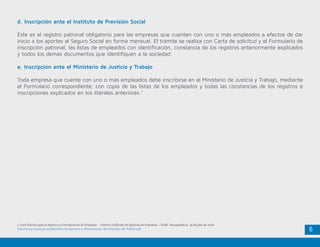 6
d. Inscripción ante el Instituto de Previsión Social
Este es el registro patronal obligatorio para las empresas que cuenten con uno o más empleados a efectos de dar
inicio a los aportes al Seguro Social en forma mensual. El trámite se realiza con Carta de solicitud y el Formulario de
inscripción patronal, las listas de empleados con identificación, constancia de los registros anteriormente explicados
y todos los demás documentos que identifiquen a la sociedad.
e. Inscripción ante el Ministerio de Justicia y Trabajo
Toda empresa que cuente con uno o más empleados debe inscribirse en el Ministerio de Justicia y Trabajo, mediante
el Formulario correspondiente, con copia de las listas de los empleados y todas las constancias de los registros e
inscripciones explicados en los literales anteriores.1
1. Guía Práctica para la Apertura y Formalización de Empresas - Sistema Unificado de Apertura de Empresas – SUAE. Recuperado el 19 de julio de 2016.
http://www.suace.gov.py/files/Guia-de-Apertura-y-formalizacion-de-Empresas-del-SUACE.pdf
 