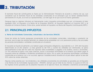 7
2. Tributación
El domicilio fiscal del contribuyente es fijado por la Administración Tributaria de acuerdo a criterios de Ley, que
consideran que el domicilio fiscal de las entidades constituidas en el extranjero que no tienen establecimiento
permanente en el país, es el de sus representantes, o el del lugar en el que ocurre el hecho generador.
Paraguay basa su régimen tributario en básicamente cuatro impuestos primordiales que son: el Impuesto al Valor
Agregado (IVA), el Impuesto a la Renta de la Empresas (IRACIS), el Impuesto Selectivo al Consumo (ISC) y el
Impuesto al Comercio Exterior. Entre otros, existe también el Impuesto a la Renta del Pequeño Contribuyente (IRPC).
2.1. PRINCIPALES IMPUESTOS
a. Renta de Actividades Comerciales, Industriales o de Servicios (IRACIS)
Grava las rentas de fuente paraguaya provenientes de las actividades comerciales, industriales o prestación de
servicios, que no sean de carácter personal, en cabeza de las sociedades con o sin personería jurídica y las sucursales
de personas domiciliadas o entidades constituidas en el exterior.
El impuesto se liquida anualmente y se realizan pagos anticipados obligatorios, equivalentes a un 25% del impuesto
determinado en el año anterior. La tasa general es del 10% y cuando las utilidades son distribuidas, se aplica
adicionalmente la tasa del 5% sobre los importes netos acreditados o pagados a los dueños, socios o accionistas.
Un 15% adicional se aplica a las casas matrices, socios o accionistas domiciliados en el exterior que deban pagar el
impuesto sobre las utilidades o dividendos acreditados por estos. Por su parte, las personas domiciliadas o entidades
constituidas en el exterior con o sin sucursal, agencia o establecimiento situados en el país deben aplicar la tasa del
30% sobre las rentas obtenidas.
Algunas rentas exentas son: los dividendos y las utilidades provenientes de actividades ya gravadas por el Impuesto
a las Rentas de las Actividades Agropecuarias - IMAGRO, siempre que el total de los mismos no supere el 30% de
los ingresos brutos gravados por el presente impuesto en el ejercicio fiscal, las utilidades o beneficios provenientes
 
