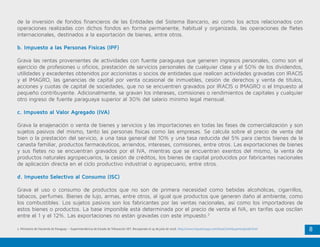8
de la inversión de fondos financieros de las Entidades del Sistema Bancario, así como los actos relacionados con
operaciones realizadas con dichos fondos en forma permanente, habitual y organizada, las operaciones de fletes
internacionales, destinados a la exportación de bienes, entre otros.
b. Impuesto a las Personas Físicas (IPF)
Grava las rentas provenientes de actividades con fuente paraguaya que generen ingresos personales, como son el
ejercicio de profesiones u oficios, prestación de servicios personales de cualquier clase y el 50% de los dividendos,
utilidades y excedentes obtenidos por accionistas o socios de entidades que realicen actividades gravadas con IRACIS
y el IMAGRO, las ganancias de capital por venta ocasional de inmuebles, cesión de derechos y venta de títulos,
acciones y cuotas de capital de sociedades, que no se encuentren gravados por IRACIS o IMAGRO o el Impuesto al
pequeño contribuyente. Adicionalmente, se gravan los intereses, comisiones o rendimientos de capitales y cualquier
otro ingreso de fuente paraguaya superior al 30% del salario mínimo legal mensual.
c. Impuesto al Valor Agregado (IVA)
Grava la enajenación o venta de bienes y servicios y las importaciones en todas las fases de comercialización y son
sujetos pasivos del mismo, tanto las personas físicas como las empresas. Se calcula sobre el precio de venta del
bien o la prestación del servicio, a una tasa general del 10% y una tasa reducida del 5% para ciertos bienes de la
canasta familiar, productos farmacéuticos, arriendos, intereses, comisiones, entre otros. Las exportaciones de bienes
y sus fletes no se encuentran gravados por el IVA, mientras que se encuentran exentos del mismo, la venta de
productos naturales agropecuarios, la cesión de créditos, los bienes de capital producidos por fabricantes nacionales
de aplicación directa en el ciclo productivo industrial o agropecuario, entre otros.
d. Impuesto Selectivo al Consumo (ISC)
Grava el uso o consumo de productos que no son de primera necesidad como bebidas alcohólicas, cigarrillos,
tabacos, perfumes. Bienes de lujo, armas, entre otros, al igual que productos que generen daño al ambiente, como
los combustibles. Los sujetos pasivos son los fabricantes por las ventas nacionales, así como los importadores de
estos bienes o productos. La base imponible está determinada por el precio de venta el IVA, en tarifas que oscilan
entre el 1 y el 12%. Las exportaciones no están gravadas con este impuesto.2
2 .Ministerio de Hacienda de Paraguay – Superintendencia de Estado de Tributación SET. Recuperado el 19 de julio de 2016. http://www.impuestospy.com/GuiaContribuyente/guia8.html
 