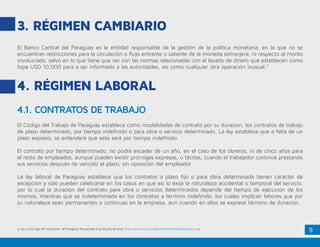 9
3. Régimen Cambiario
El Banco Central del Paraguay es la entidad responsable de la gestión de la política monetaria, en la que no se
encuentran restricciones para la circulación o flujo entrante o saliente de la moneda extranjera, ni respecto al monto
involucrado, salvo en lo que tiene que ver con las normas relacionadas con el lavado de dinero que establecen como
tope USD 10.000 para a ser informado a las autoridades, así como cualquier otra operación inusual.3
4. Régimen Laboral
4.1. CONTRATOS DE TRABAJO
El Código del Trabajo de Paraguay establece como modalidades de contrato por su duración, los contratos de trabajo
de plazo determinado, por tiempo indefinido o para obra o servicio determinado. La ley establece que a falta de un
plazo expreso, se entenderá que este será por tiempo indefinido.
El contrato por tiempo determinado, no podrá exceder de un año, en el caso de los obreros, ni de cinco años para
el resto de empleados, aunque pueden existir prórrogas expresas, o tácitas, cuando el trabajador continúe prestando
sus servicios después de vencido el plazo, sin oposición del empleador.
La ley laboral de Paraguay establece que los contratos a plazo fijo o para obra determinada tienen carácter de
excepción y sólo pueden celebrarse en los casos en que así lo exija la naturaleza accidental o temporal del servicio,
por lo cual la duración del contrato para obra o servicios determinados depende del tiempo de ejecución de los
mismos, mientras que es indeterminada en los contratos a término indefinido, los cuales implican labores que por
su naturaleza sean permanentes o continuas en la empresa, aun cuando en ellos se exprese término de duración.
3. Ley 117 de 1991 de Inversiones del Paraguay. Recuperado el 19 de julio de 2016: http://www.sice.oas.org/investment/natleg/par/pry117.asp
 