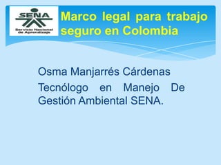 Marco legal para trabajo
seguro en Colombia
Osma Manjarrés Cárdenas
Tecnólogo en Manejo De
Gestión Ambiental SENA.

 