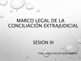 MARCO LEGAL DE LA
CONCILIACIÓN EXTRAJUDICIAL
SESION III
DRA. SONIA CECILIA VEGA HUERTA
 