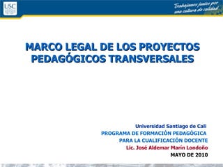 MARCO LEGAL DE LOS PROYECTOS PEDAGÓGICOS TRANSVERSALES Universidad Santiago de Cali   PROGRAMA DE FORMACIÓN PEDAGÓGICA  PARA LA CUALIFICACIÓN DOCENTE Lic. José Aldemar Marín Londoño MAYO DE 2010 