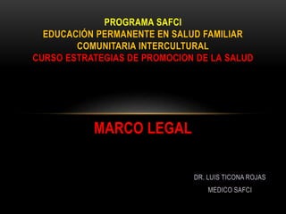 MARCO LEGAL
PROGRAMA SAFCI
EDUCACIÓN PERMANENTE EN SALUD FAMILIAR
COMUNITARIA INTERCULTURAL
CURSO ESTRATEGIAS DE PROMOCION DE LA SALUD
DR. LUIS TICONA ROJAS
MEDICO SAFCI
 