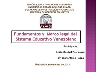 REPÚBLICA BOLIVARIANA DE VENEZUELA
UNIVERSIDAD RAFAEL BELLOSO CHACÍN
DECANATO DE INVESTIGACIÓN Y POSTGRADO
MAESTRÍA EN GERENCIA EDUCATIVA

Fundamentos y Marco legal del
Sistema Educativo Venezolano
Participante:
Lcda. Cesibel Fuenmayor
Dr. Gianantonio Raspa
Maracaibo, noviembre de 2013

 