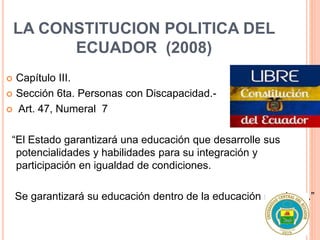 LA CONSTITUCION POLITICA DEL
ECUADOR (2008)
 Capítulo III.
 Sección 6ta. Personas con Discapacidad.-
 Art. 47, Numeral 7
“El Estado garantizará una educación que desarrolle sus
potencialidades y habilidades para su integración y
participación en igualdad de condiciones.
Se garantizará su educación dentro de la educación regular….”
 