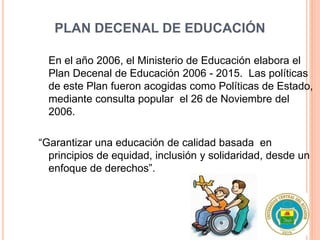 PLAN DECENAL DE EDUCACIÓN
En el año 2006, el Ministerio de Educación elabora el
Plan Decenal de Educación 2006 - 2015. Las políticas
de este Plan fueron acogidas como Políticas de Estado,
mediante consulta popular el 26 de Noviembre del
2006.
“Garantizar una educación de calidad basada en
principios de equidad, inclusión y solidaridad, desde un
enfoque de derechos”.
 