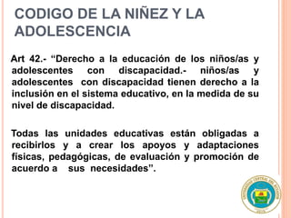 CODIGO DE LA NIÑEZ Y LA
ADOLESCENCIA
Art 42.- “Derecho a la educación de los niños/as y
adolescentes con discapacidad.- niños/as y
adolescentes con discapacidad tienen derecho a la
inclusión en el sistema educativo, en la medida de su
nivel de discapacidad.
Todas las unidades educativas están obligadas a
recibirlos y a crear los apoyos y adaptaciones
físicas, pedagógicas, de evaluación y promoción de
acuerdo a sus necesidades”.
 