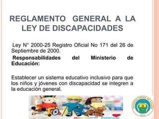 REGLAMENTO GENERAL A LA
LEY DE DISCAPACIDADES
Ley N° 2000-25 Registro Oficial No 171 del 26 de
Septiembre de 2000.
Responsabilidades del Ministerio de
Educación:
Establecer un sistema educativo inclusivo para que
los niños y jóvenes con discapacidad se integren a
la educación general.
 