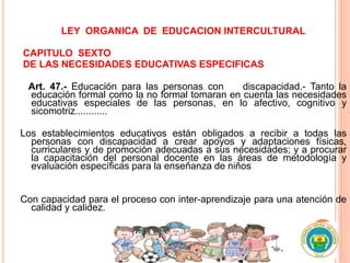 LEY ORGANICA DE EDUCACION INTERCULTURAL
CAPITULO SEXTO
DE LAS NECESIDADES EDUCATIVAS ESPECIFICAS
Art. 47.- Educación para las personas con discapacidad.- Tanto la
educación formal como la no formal tomaran en cuenta las necesidades
educativas especiales de las personas, en lo afectivo, cognitivo y
sicomotriz............
Los establecimientos educativos están obligados a recibir a todas las
personas con discapacidad a crear apoyos y adaptaciones físicas,
curriculares y de promoción adecuadas a sus necesidades; y a procurar
la capacitación del personal docente en las áreas de metodología y
evaluación específicas para la enseñanza de niños
Con capacidad para el proceso con inter-aprendizaje para una atención de
calidad y calidez.
 