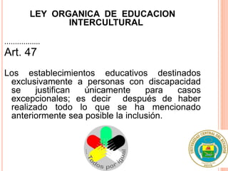 LEY ORGANICA DE EDUCACION
INTERCULTURAL
.................
Art. 47
Los establecimientos educativos destinados
exclusivamente a personas con discapacidad
se justifican únicamente para casos
excepcionales; es decir después de haber
realizado todo lo que se ha mencionado
anteriormente sea posible la inclusión.
 