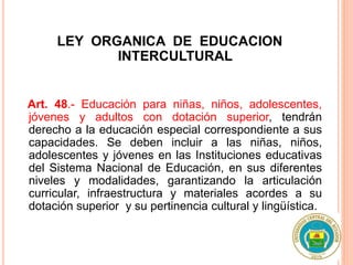 LEY ORGANICA DE EDUCACION
INTERCULTURAL
Art. 48.- Educación para niñas, niños, adolescentes,
jóvenes y adultos con dotación superior, tendrán
derecho a la educación especial correspondiente a sus
capacidades. Se deben incluir a las niñas, niños,
adolescentes y jóvenes en las Instituciones educativas
del Sistema Nacional de Educación, en sus diferentes
niveles y modalidades, garantizando la articulación
curricular, infraestructura y materiales acordes a su
dotación superior y su pertinencia cultural y lingüística.
 