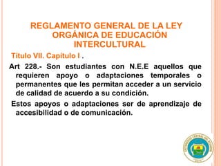REGLAMENTO GENERAL DE LA LEY
ORGÁNICA DE EDUCACIÓN
INTERCULTURAL
Título VII. Capítulo I .
Art 228.- Son estudiantes con N.E.E aquellos que
requieren apoyo o adaptaciones temporales o
permanentes que les permitan acceder a un servicio
de calidad de acuerdo a su condición.
Estos apoyos o adaptaciones ser de aprendizaje de
accesibilidad o de comunicación.
 