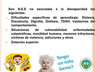 Son N.E.E no asociadas a la discapacidad las
siguientes:
1. Dificultades específicas de aprendizaje: Dislexia,
Discalculia, Digrafía, Disfasia, TDAH, trastornos del
comportamiento.
2. Situaciones de vulnerabilidad: enfermedades
catastróficas, movilidad humana, menores infractores,
víctimas de violencia, adicciones y otros.
3. Dotación superior
 