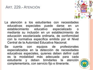 ART. 229.- ATENCIÓN
La atención a los estudiantes con necesidades
educativas especiales puede darse en un
establecimiento educativo especializado o
mediante su inclusión en un establecimiento de
educación escolarizada ordinaria, de conformidad
con la normativa específica emitida por el Nivel
Central de la Autoridad Educativa Nacional.
Se cuenta con equipos de profesionales
especializados en la detección de necesidades
educativas especiales, quienes deben definir cuál
es la modalidad más adecuada para cada
estudiante y deben brindarles la atención
complementaria, con servicio fijo e itinerante.
 