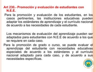 Art 230.- Promoción y evaluación de estudiantes con
N.E.E.
Para la promoción y evaluación de los estudiantes, en los
casos pertinentes, las instituciones educativas pueden
adaptar los estándares de aprendizaje y el currículo nacional
de acuerdo a las necesidades de cada estudiante.
Los mecanismos de evaluación del aprendizaje pueden ser
adaptados para estudiantes con N.E.E de acuerdo a los que
se requiere en cada caso.
Para la promoción de grado o curso, se puede evaluar el
aprendizaje del estudiante con necesidades educativas
especiales de acuerdo a los estándares y al currículo
nacional adaptado para cada caso, y de acuerdo a sus
necesidades específicas.
 