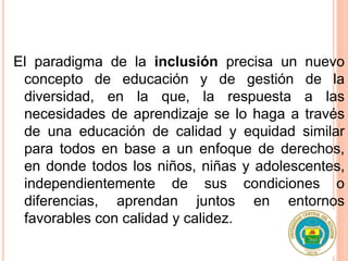 El paradigma de la inclusión precisa un nuevo
concepto de educación y de gestión de la
diversidad, en la que, la respuesta a las
necesidades de aprendizaje se lo haga a través
de una educación de calidad y equidad similar
para todos en base a un enfoque de derechos,
en donde todos los niños, niñas y adolescentes,
independientemente de sus condiciones o
diferencias, aprendan juntos en entornos
favorables con calidad y calidez.
 