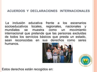 ACUERDOS Y DECLARACIONES INTERNACIONALES
La inclusión educativa frente a los escenarios
socioeducativos locales, regionales, nacionales y
mundiales se muestra como un movimiento
internacional que pretende que las personas excluidas
de todos los servicios básicos que presta un estado,
sean reconocidas en sus derechos como seres
humanos.
Estos derechos están recogidos en:
 