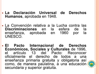  La Declaración Universal de Derechos
Humanos, aprobada en 1948.
 La Convención relativa a la Lucha contra las
Discriminaciones en la esfera de la
enseñanza, aprobada en 1960 por la
UNESCO.
 El Pacto Internacional de Derechos
Económicos, Sociales y Culturales de 1996,
el artículo 13 del Pacto: Reconocer
oficialmente el derecho de todos a una
enseñanza primaria gratuita y obligatoria así
como, de manera paulatina, a una educación
secundaria y superior gratuita.
 