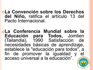 La Convención sobre los Derechos
del Niño, ratifica el artículo 13 del
Pacto Internacional.
La Conferencia Mundial sobre la
Educación para Todos, Jomtien
(Tailandia), 1990 Satisfacción de
necesidades básicas de aprendizaje,
establece la "educación para todos", a
fin de promover la igualdad y el
acceso universal a la educación”.
 