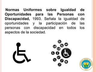 Normas Uniformes sobre Igualdad de
Oportunidades para las Personas con
Discapacidad, 1993. Señala la igualdad de
oportunidades y la participación de las
personas con discapacidad en todos los
aspectos de la sociedad.
 