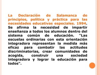 La Declaración de Salamanca de
principios, política y práctica para las
necesidades educativas especiales. 1994.
Se afirma la necesidad de impartir
enseñanza a todos los alumnos dentro del
sistema común de educación. "Las
escuelas ordinarias con esta orientación
integradora representan la medida más
eficaz para combatir las actitudes
discriminatorias, crear comunidades de
acogida, construir una sociedad
integradora y lograr la educación para
todos".
 