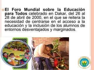 El Foro Mundial sobre la Educación
para Todos celebrado en Dakar, del 26 al
28 de abril de 2000, en el que se reitera la
necesidad de centrarse en el acceso a la
educación y la inclusión de los alumnos de
entornos desventajados y marginados.
 