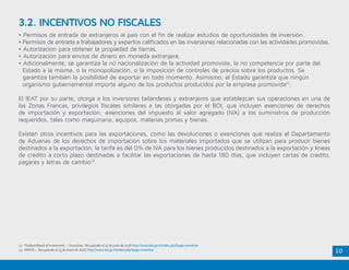 10
• Permisos de entrada de extranjeros al país con el fin de realizar estudios de oportunidades de inversión.
• Permisos de entrada a trabajadores y expertos calificados en las inversiones relacionadas con las actividades promovidas.
• Autorización para obtener la propiedad de tierras.
• Autorización para envíos de dinero en moneda extranjera.
• Adicionalmente, se garantiza la no nacionalización de la actividad promovida, la no competencia por parte del 	
Estado a la misma, o la monopolización, o la imposición de controles de precios sobre los productos. Se 		
garantiza también la posibilidad de exportar en todo momento. Asimismo, el Estado garantiza que ningún 		
organismo gubernamental importe alguno de los productos producidos por la empresa promovida12
.
El IEAT por su parte, otorga a los inversores tailandeses y extranjeros que establezcan sus operaciones en una de
las Zonas Francas, privilegios fiscales similares a las otorgadas por el BOI, que incluyen exenciones de derechos
de importación y exportación; exenciones del impuesto al valor agregado (IVA) a los suministros de producción
requeridos, tales como maquinaria, equipos, materias primas y bienes.
Existen otros incentivos para las exportaciones, como las devoluciones o exenciones que realiza el Departamento
de Aduanas de los derechos de importación sobre los materiales importados que se utilizan para producir bienes
destinados a la exportación, la tarifa es del 0% de IVA para los bienes producidos destinados a la exportación y líneas
de crédito a corto plazo destinadas a facilitar las exportaciones de hasta 180 días, que incluyen cartas de crédito,
pagarés y letras de cambio13
.
3.2. INCENTIVOS NO FISCALES
12. Thailand Board of Investment. – Incentives Recuperado el 15 de junio de 2016 http://www.boi.go.th/index.php?page=incentive
13. AMATA – Recuperado el 15 de enero de 2016. http://www.boi.go.th/index.php?page=incentive
 