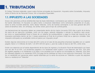 3
1.	TRIBUTACIÓN
El Código Tributario tailandés, prevé cuatro formas principales de imposición: Impuesto sobre Sociedades, Impuesto
sobre la Renta de las Personas Físicas, IVA e Impuestos Especiales1
.
Grava a las personas jurídicas establecidas bajo las leyes tailandesas o extranjeras que realicen o deriven sus ingresos
de fuente tailandesa. El impuesto se aplica tanto a empresas tailandesas como extranjeras presentes en el país,
sobre la renta mundial obtenida, tanto desde Tailandia, como de fuentes extranjeras a una tasa general del 20%
sobre el beneficio neto. Sin embargo, las tarifas varían para el tipo de contribuyente.
Las declaraciones de impuestos deben ser presentadas dentro de los ciento cincuenta (150) días a partir de la fecha
de cierre de sus ejercicios contables, junto con los pagos, estando obligadas a calcular su beneficio neto anual,
así como su responsabilidad fiscal a través de un sistema de autoliquidación y pagar la mitad del importe de los
impuestos estimados dentro de los 2 meses posteriores al final de la primera mitad de su ejercicio contable. Este
impuesto anticipado es acreditable contra el pasivo por impuesto anual2
.
Existen algunas reducciones en la tasa del 20% como en el caso de las pequeñas empresas (aquellas con un capital
pagado menor a 5 millones de baht / US $151.837,00 aprox.), para las cuales la tasa es del 15%, entre otras.
Existe una retención en la fuente dependiendo de los tipos de ingresos y la situación fiscal del destinatario con tasas
que van del 1% al 10%. Los dividendos pagados a no residentes están sujetos a una retención del 10%, 15% para
las regalías pagadas a no residentes si se paga a una sociedad que no ejerza sus actividades en Tailandia, 10% para
los intereses pagados a no residentes (10% si el pago de los intereses se hace a una institución financiera), 15% para
los no residentes por ganancias sobre capital obtenidas por la venta de acciones en Tailandia si quien las adquiere
tiene su residencia en Tailandia3
.
1.1.	IMPUESTO A LAS SOCIEDADES
1. The Revenue Department of Thailand – Revenue Code. Recuperado el 14 de junio de 2016. http://www.rd.go.th/publish/37694.0.html
2. The Revenue Department of Thailand – Corporate Income Tax. Recuperado el 14 de junio de 2016. http://www.rd.go.th/publish/6044.0.html
3. KPMG, Thailand Tax Profile 2015, Recuperado el 14 de junio de 2016. https://home.kpmg.com/content/dam/kpmg/pdf/2015/08/thailand-2015.pdf
 