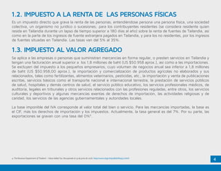 4
Es un impuesto directo que grava la renta de las personas, entendiéndose persona una persona física, una sociedad
colectiva, un organismo no jurídico o sucesiones; para los contribuyentes residentes (se considera residente quien
resida en Tailandia durante un lapso de tiempo superior a 180 días al año) sobre la renta de fuentes de Tailandia, así
como en la parte de los ingresos de fuente extranjera pagados en Tailandia, y para los no residentes, por los ingresos
de fuentes situadas en Tailandia. Las tasas van del 5% al 35%.
Se aplica a las empresas o personas que suministren mercancías en forma regular, o presten servicios en Tailandia y
tengan una facturación anual superior a los 1,8 millones de baht (US $50.958 aprox.), así como a las importaciones.
Se excluyen del impuesto a los pequeños empresarios, cuyo volumen de negocios anual sea inferior a 1,8 millones
de baht (US $50.958,00 aprox.), la importación y comercialización de productos agrícolas no elaborados y sus
relacionados, tales como fertilizantes, alimentos veterinarios, pesticidas, etc., la importación y venta de publicaciones
escritas, servicios básicos como el transporte nacional e internacional terrestre, la prestación de servicios públicos
de salud, hospitales y demás centros de salud, el servicio público educativo, los servicios profesionales médicos, de
auditoría, legales en tribunales y otros servicios relacionados con las profesiones reguladas, entre otros, los servicios
culturales y deportivos y algunas mercancías exentas de derechos de importación, las actividades religiosas y de
caridad, los servicios de las agencias gubernamentales y autoridades locales.
La base imponible del IVA corresponde al valor total del bien o servicio. Para las mercancías importadas, la base es
el CIF, más los derechos de importación y los impuestos. Actualmente, la tasa general es del 7%. Por su parte, las
exportaciones se gravan con una tasa del 0%4
.
1.2. IMPUESTO A LA RENTA DE LAS PERSONAS FÍSICAS
1.3. IMPUESTO AL VALOR AGREGADO
4. The Revenue Department of Thailand – Value Added Tax. Recuperado el 14 de junio de 2016. http://www.rd.go.th/publish/6043.0.html
 