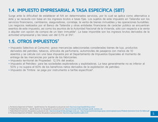 5
Surge ante la dificultad de establecer el IVA en determinados servicios, por lo cual se aplica como alternativa a
éste y se recauda con base en los ingresos brutos a tasas fijas. Los sujetos de este impuesto en Tailandia son los
servicios financieros, cambiarios, aseguradores, corretaje, la venta de bienes inmuebles y las operaciones bursátiles.
Los negocios realizados por el Banco de Tailandia y otras entidades financieras de carácter público se encuentran
exentos de este impuesto, así como los asuntos de la Autoridad Nacional de la Vivienda, sólo con respecto a la venta
o alquiler con opción de compra de un bien inmueble5
. La base imponible son los ingresos brutos derivados de la
actividad empresarial y las tasas van del 0,1% al 3%6
.
• Impuesto Selectivo al Consumo: grava mercancías seleccionadas consideradas bienes de lujo, productos 		
derivados del petróleo, tabacos, artículos de perfumería, automóviles de pasajeros con menos de 10 		 	
asientos y se calcula con una tasa impuesta por el Departamento de Impuestos Especiales al momento de 		
entrega de las mercancías por parte de los fabricantes.
• Impuesto territorial de Propiedad: 12,5% del avalúo.
• Impuesto al Petróleo: para las sociedades exploradoras y explotadoras. La tasa generalmente no es inferior al 	
50% y no supera el 60% de los beneficios netos derivados de la explotación de petróleo.
• Impuesto de Timbre: se paga por instrumento a tarifas específicas8
.
1.4. IMPUESTO EMPRESARIAL A TASA ESPECÍFICA (SBT)
1.5. OTROS IMPUESTOS7
5. The Revenue Department of Thailand – Specific Business Tax. Recuperado el 14 de junio de 2016. http://www.rd.go.th/publish/6042.0.html
6. Thailand Board of Investment – Specific Business Tax. Recuperado el 14 de junio de 2016. http://www.boi.go.th/index.php?page=specific_business_tax
7. Thailand Board of Investment. Recuperado el 14 de junio de 2016. http://www.boi.go.th/index.php?page=excise_tax - http://transportandclimatechange.org/wp-content/uploads/2015/01/Thailands-Automotive-Excise-Tax-Reform.pdf
8. The Revenue Department of Thailand – Stamp Duty. Recuperado el 14 de junio de 2016. http://www.rd.go.th/publish/21986.0.html
 