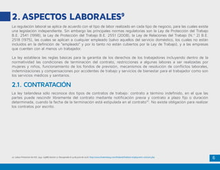 6
2.	ASPECTOS LABORALES9
La regulación laboral se aplica de acuerdo con el tipo de labor realizado en cada tipo de negocio, para las cuales existe
una legislación independiente. Sin embargo las principales normas regulatorias son la Ley de Protección del Trabajo
B.E. 2541 (1998), la Ley de Protección del Trabajo B.E. 2551 (2008), la Ley de Relaciones del Trabajo (N.º 2) B.E.
2518 (1975), las cuales se aplican a cualquier empleado (salvo aquellos del servicio doméstico, los cuales no están
incluidos en la definición de “empleado” y por lo tanto no están cubiertos por la Ley de Trabajo), y a las empresas
que cuenten con al menos un trabajador.
La ley establece las reglas básicas para la garantía de los derechos de los trabajadores incluyendo dentro de la
normatividad las condiciones de terminación del contrato, restricciones a algunas labores a ser realizadas por
mujeres y niños, funcionamiento de los fondos de previsión, mecanismos de resolución de conflictos laborales,
indemnizaciones y compensaciones por accidentes de trabajo y servicios de bienestar para el trabajador como son
los servicios médicos y sanitarios.
La ley tailandesa sólo reconoce dos tipos de contratos de trabajo: contrato a término indefinido, en el que las
partes puede rescindir libremente del contrato mediante notificación previa y contrato a plazo fijo o duración
determinada, cuando la fecha de la terminación está estipulada en el contrato10
. No existe obligación para realizar
los contratos por escrito.
2.1. CONTRATACIÓN
10. Labour Protection Act B.E. 2541 (1988) Section 17. Recuperado el 14 de junio de 2016. http://www.thaiembassy.com/thailand/thailand-employment-contract.php
 