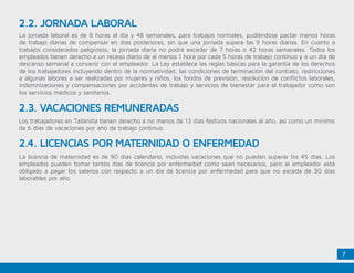 7
2.3. VACACIONES REMUNERADAS
2.4. LICENCIAS POR MATERNIDAD O ENFERMEDAD
La jornada laboral es de 8 horas al día y 48 semanales, para trabajos normales, pudiéndose pactar menos horas
de trabajo diarias de compensar en días posteriores, sin que una jornada supere las 9 horas diarias. En cuanto a
trabajos considerados peligrosos, la jornada diaria no podrá exceder de 7 horas o 42 horas semanales. Todos los
empleados tienen derecho a un receso diario de al menos 1 hora por cada 5 horas de trabajo continuo y a un día de
descanso semanal a convenir con el empleador. La Ley establece las reglas básicas para la garantía de los derechos
de los trabajadores incluyendo dentro de la normatividad, las condiciones de terminación del contrato, restricciones
a algunas labores a ser realizadas por mujeres y niños, los fondos de previsión, resolución de conflictos laborales,
indemnizaciones y compensaciones por accidentes de trabajo y servicios de bienestar para el trabajador como son
los servicios médicos y sanitarios.
Los trabajadores en Tailandia tienen derecho a no menos de 13 días festivos nacionales al año, así como un mínimo
de 6 días de vacaciones por año de trabajo continuo.
La licencia de maternidad es de 90 días calendario, incluidas vacaciones que no pueden superar los 45 días. Los
empleados pueden tomar tantos días de licencia por enfermedad como sean necesarios, pero el empleador está
obligado a pagar los salarios con respecto a un día de licencia por enfermedad para que no exceda de 30 días
laborables por año.
2.2. JORNADA LABORAL
 