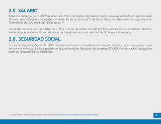 8
2.5. SALARIO
2.6. SEGURIDAD SOCIAL
Tailandia adoptó a partir del 1 de enero de 2013 una política de salario mínimo para ser aplicada en algunas áreas
del país, que incluye las principales ciudades. Es así como a partir de dicha fecha, el salario mínimo legal diario en
Tailandia es de 300 Baht (US $100 aprox.)11
.
Las tarifas de horas extras varían de 1-1/ a 3 veces el salario normal por hora extraordinaria de trabajo efectivo,
limitándose el número máximo de horas de trabajo extras, a un máximo de 36 horas a la semana.
La Ley de Seguridad Social de 1990 requiere que todos los empleadores retengan los aportes a la seguridad social
de manera mensual. La tasa prevista es actualmente del 5% sobre los primeros 15.000 Baht de salario, aporte que
debe ser igualado por el empleador.
11. Ministry of Labour – Minimun Wage. Recuperado el 15 de junio de 2016. http://www.mol.go.th/en/employee/interesting_information/6319
 