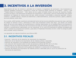 9
3.	INCENTIVOS A LA INVERSIÓN
Dependiendo del tipo de industria o actividad de la inversión, la legislación de promoción a las inversiones en
Tailandia establece incentivos y beneficios a través de “Industrial Estate Authority of Thailand” - (IEAT), o del
“Thailand Board of Investment”, - BOI, dentro de los cuales el Estado ofrece una serie de incentivos fiscales,
servicios de apoyo y las exenciones de derechos de importación o reducciones, para los inversionistas que quieran
establecer sus negocios en ciertas zonas del país, dando prioridad a actividades y productos agrícolas, minería,
cerámica y metales básicos, industria de electrónica y electrodomésticos, productos químicos, papel y plásticos,
servicios públicos, entre otras.
Por su parte, el BOI también coordina la actividad del Centro de Servicio de ventanilla única para las visas y permisos
de trabajo en tiempos cortos y administra el “Start One Investment Center One Stop”, que facilita una amplia
gama de servicios para agilizar los procedimientos y trámites relacionados con el establecimiento de empresas en
Tailandia, a través de la confluencia de funcionarios de todas las oficinas gubernamentales que intervienen en los
trámites y procedimientos relacionados con las inversiones. Es la Junta de Inversiones la entidad encargada para
recibir y aprobar los proyectos de inversión y para ello el “Investment Promotion Act B.E. 2520” le otorga el poder
para conceder ciertos incentivos.
Los siguientes son algunos Incentivos que ofrece el BOI.
• Exención / reducción de los derechos de importación de maquinaria.
• Reducción de los derechos de importación de las materias primas o esenciales.
• Exención de impuestos y los dividendos de ingresos de las personas jurídicas.
• Una reducción del impuesto sobre la renta de personas jurídicas del 50% de 3 a 8 años.
• Deducciones en los costos de transporte, electricidad y el abastecimiento de agua.
• Un 25% adicional de deducción de los gastos de instalación o construcción de instalaciones.
• Exención del derecho de importación de materias primas o esenciales para su uso en la producción de 		
mercancías de exportación.
3.1. INCENTIVOS FISCALES
 