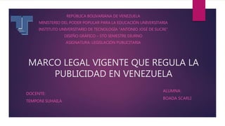MARCO LEGAL VIGENTE QUE REGULA LA
PUBLICIDAD EN VENEZUELA
REPÚBLICA BOLIVARIANA DE VENEZUELA
MINISTERIO DEL PODER POPULAR PARA LA EDUCACIÓN UNIVERSITARIA
INSTITUTO UNIVERSITARIO DE TECNOLOGÍA “ANTONIO JOSÉ DE SUCRE”
DISEÑO GRÁFICO – 5TO SEMESTRE DIURNO
ASIGNATURA: LEGISLACIÓN PUBLICITARIA
ALUMNA:
BOADA SCARLI
DOCENTE:
TEMPONI SUHAILA
 