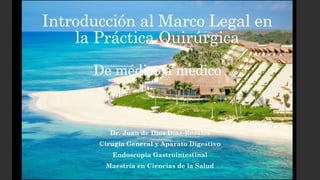 Introducción al Marco Legal en
la Práctica Quirúrgica
De médico a medico
Dr. Juan de Dios Díaz-Rosales
Cirugía General y Aparato Digestivo
Endoscopia Gastrointestinal
Maestría en Ciencias de la Salud
 