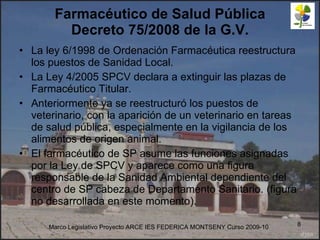 Farmacéutico de Salud Pública Decreto 75/2008 de la G.V. La ley 6/1998 de Ordenación Farmacéutica reestructura los puestos de Sanidad Local. La Ley 4/2005 SPCV declara a extinguir las plazas de Farmacéutico Titular. Anteriormente ya se reestructuró los puestos de veterinario, con la aparición de un veterinario en tareas de salud pública, especialmente en la vigilancia de los alimentos de origen animal. El farmacéutico de SP asume las funciones asignadas por la Ley de SPCV y aparece como una figura responsable de la Sanidad Ambiental dependiente del centro de SP cabeza de Departamento Sanitario. (figura no desarrollada en este momento). Marco Legislativo Proyecto ARCE IES FEDERICA MONTSENY Curso 2009-10 