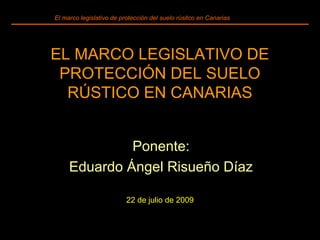 Ponente:
Eduardo Ángel Risueño Díaz
22 de julio de 2009
El marco legislativo de protección del suelo rúsitco en Canarias
EL MARCO LEGISLATIVO DE
PROTECCIÓN DEL SUELO
RÚSTICO EN CANARIAS
 