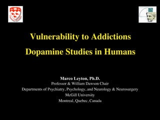 Vulnerability to Addictions
                                  

  Dopamine Studies in Humans	


                      Marco Leyton, Ph.D.     




                 Professor  William Dawson Chair	

Departments of Psychiatry, Psychology, and Neurology  Neurosurgery	

                          McGill University	

                     Montreal, Quebec, Canada	

 