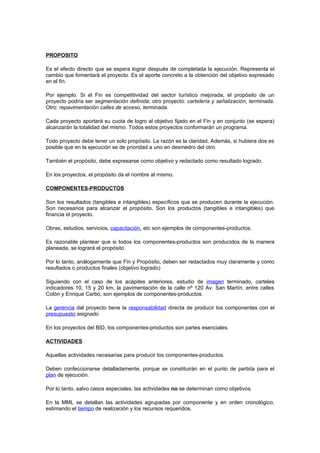 PROPOSITO

Es el efecto directo que se espera lograr después de completada la ejecución. Representa el
cambio que fomentará el proyecto. Es el aporte concreto a la obtención del objetivo expresado
en el fin.

Por ejemplo. Si el Fin es competitividad del sector turístico mejorada, el propósito de un
proyecto podría ser segmentación definida; otro proyecto: cartelería y señalización, terminada.
Otro: repavimentación calles de acceso, terminada.

Cada proyecto aportará su cuota de logro al objetivo fijado en el Fin y en conjunto (se espera)
alcanzarán la totalidad del mismo. Todos estos proyectos conformarán un programa.

Todo proyecto debe tener un solo propósito. La razón es la claridad. Además, si hubiera dos es
posible que en la ejecución se de prioridad a uno en desmedro del otro.

También el propósito, debe expresarse como objetivo y redactado como resultado logrado.

En los proyectos, el propósito da el nombre al mismo.

COMPONENTES-PRODUCTOS

Son los resultados (tangibles e intangibles) específicos que se producen durante la ejecución.
Son necesarios para alcanzar el propósito. Son los productos (tangibles e intangibles) que
financia el proyecto.

Obras, estudios, servicios, capacitación, etc son ejemplos de componentes-productos.

Es razonable plantear que si todos los componentes-productos son producidos de la manera
planeada, se logrará el propósito

Por lo tanto, análogamente que Fin y Propósito, deben ser redactados muy claramente y como
resultados o productos finales (objetivo logrado)

Siguiendo con el caso de los acápites anteriores, estudio de imagen terminado, carteles
indicadores 10, 15 y 20 km, la pavimentación de la calle nº 120 Av. San Martín, entre calles
Colón y Enrique Carbó, son ejemplos de componentes-productos.

La gerencia del proyecto tiene la responsabilidad directa de producir los componentes con el
presupuesto asignado

En los proyectos del BID, los componentes-productos son partes esenciales.

ACTIVIDADES

Aquellas actividades necesarias para producir los componentes-productos.

Deben confeccionarse detalladamente, porque se constituirán en el punto de partida para el
plan de ejecución.

Por lo tanto, salvo casos especiales, las actividades no se determinan como objetivos.

En la MML se detallan las actividades agrupadas por componente y en orden cronológico,
estimando el tiempo de realización y los recursos requeridos.
 