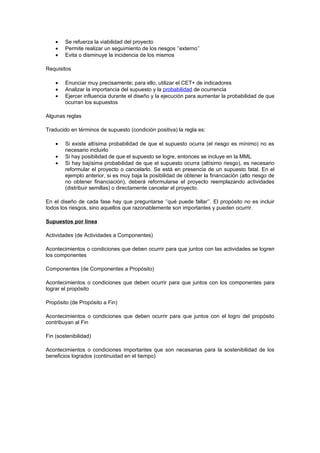 •   Se refuerza la viabilidad del proyecto
    •   Permite realizar un seguimiento de los riesgos ‘’externo’’
    •   Evita o disminuye la incidencia de los mismos

Requisitos

    •   Enunciar muy precisamente; para ello, utilizar el CET+ de indicadores
    •   Analizar la importancia del supuesto y la probabilidad de ocurrencia
    •   Ejercer influencia durante el diseño y la ejecución para aumentar la probabilidad de que
        ocurran los supuestos

Algunas reglas

Traducido en términos de supuesto (condición positiva) la regla es:

    •   Si existe altísima probabilidad de que el supuesto ocurra (el riesgo es mínimo) no es
        necesario incluirlo
    •   Si hay posibilidad de que el supuesto se logre, entonces se incluye en la MML
    •   Si hay bajísima probabilidad de que el supuesto ocurra (altísimo riesgo), es necesario
        reformular el proyecto o cancelarlo. Se está en presencia de un supuesto fatal. En el
        ejemplo anterior, si es muy baja la posibilidad de obtener la financiación (alto riesgo de
        no obtener financiación), deberá reformularse el proyecto reemplazando actividades
        (distribuir semillas) o directamente cancelar el proyecto.

En el diseño de cada fase hay que preguntarse ‘’qué puede fallar’’. El propósito no es incluir
todos los riesgos, sino aquellos que razonablemente son importantes y pueden ocurrir.

Supuestos por línea

Actividades (de Actividades a Componentes)

Acontecimientos o condiciones que deben ocurrir para que juntos con las actividades se logren
los componentes

Componentes (de Componentes a Propósito)

Acontecimientos o condiciones que deben ocurrir para que juntos con los componentes para
lograr el propósito

Propósito (de Propósito a Fin)

Acontecimientos o condiciones que deben ocurrir para que juntos con el logro del propósito
contribuyan al Fin

Fin (sostenibilidad)

Acontecimientos o condiciones importantes que son necesarias para la sostenibilidad de los
beneficios logrados (continuidad en el tiempo)
 