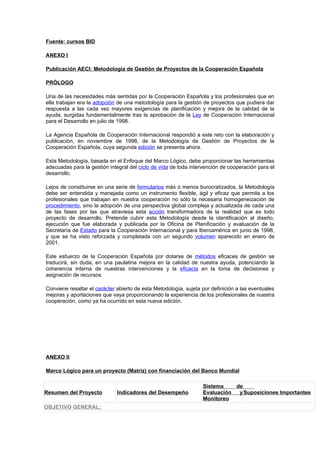 Fuente: cursos BID

ANEXO I

Publicación AECI: Metodología de Gestión de Proyectos de la Cooperación Española

PRÓLOGO

Una de las necesidades más sentidas por la Cooperación Española y los profesionales que en
ella trabajan era la adopción de una metodología para la gestión de proyectos que pudiera dar
respuesta a las cada vez mayores exigencias de planificación y mejora de la calidad de la
ayuda, surgidas fundamentalmente tras la aprobación de la Ley de Cooperación Internacional
para el Desarrollo en julio de 1998.

La Agencia Española de Cooperación Internacional respondió a este reto con la elaboración y
publicación, en noviembre de 1998, de la Metodología de Gestión de Proyectos de la
Cooperación Española, cuya segunda edición se presenta ahora.

Esta Metodología, basada en el Enfoque del Marco Lógico, debe proporcionar las herramientas
adecuadas para la gestión integral del ciclo de vida de toda intervención de cooperación para el
desarrollo.

Lejos de constituirse en una serie de formularios más o menos burocratizados, la Metodología
debe ser entendida y manejada como un instrumento flexible, ágil y eficaz que permita a los
profesionales que trabajan en nuestra cooperación no sólo la necesaria homogeneización de
procedimiento, sino la adopción de una perspectiva global compleja y actualizada de cada una
de las fases por las que atraviesa esta acción transformadora de la realidad que es todo
proyecto de desarrollo. Pretende cubrir esta Metodología desde la identificación al diseño,
ejecución que fue elaborada y publicada por la Oficina de Planificación y evaluación de la
Secretaría de Estado para la Cooperación Internacional y para Iberoamérica en junio de 1998,
y que se ha visto reforzada y completada con un segundo volumen aparecido en enero de
2001.

Este esfuerzo de la Cooperación Española por dotarse de métodos eficaces de gestión se
traducirá, sin duda, en una paulatina mejora en la calidad de nuestra ayuda, potenciando la
coherencia interna de nuestras intervenciones y la eficacia en la toma de decisiones y
asignación de recursos.

Conviene resaltar el carácter abierto de esta Metodología, sujeta por definición a las eventuales
mejoras y aportaciones que vaya proporcionando la experiencia de los profesionales de nuestra
cooperación, como ya ha ocurrido en esta nueva edición.




ANEXO II

Marco Lógico para un proyecto (Matriz) con financiación del Banco Mundial

                                                                  Sistema    de
Resumen del Proyecto          Indicadores del Desempeño           Evaluación  y Suposiciones Importantes
                                                                  Monitoreo
OBJETIVO GENERAL:
 