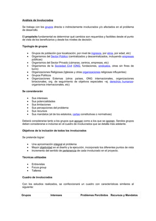 Análisis de Involucrados

Se trabaja con los grupos directa o indirectamente involucrados y/o afectados en el problema
de desarrollo.

El propósito fundamental es determinar qué cambios son requeridos y factibles desde el punto
de vista de los beneficiarios y desde los niveles de decisión.

Tipología de grupos

    •    Grupos de población (por localización, por nivel de ingresos, por etnia, por edad, etc)
    •    Organismos del Sector Público (centralizados y descentralizados, incluyendo empresas
         públicas)
    •    Organismos del Sector Privado (cámaras, centros, empresas, etc)
    •    Organismos de la Sociedad Civil (ONG, fundaciones, sindicatos, otras sin fines de
         lucro)
    •    Organizaciones Religiosas (Iglesias y otras organizaciones religiosas influyentes)
    •    Grupos Políticos
    •    Organizaciones Externas (otros países, ONG internacionales, organizaciones
         binacionales, org. de seguimiento de objetivos especiales –ej. derechos humanos-
         organismos internacionales, etc)

Se considerarán

    •    Sus intereses
    •    Sus potencialidades
    •    Sus limitaciones
    •    Sus percepciones del problema
    •    Sus recursos
    •    Sus mandatos (el de los estatutos, cartas constitutivas o normativas)

Deberá considerarse tanto a los grupos que apoyan como a los que se oponen. Sendos grupos
deben considerarse e incluirse en el cuadro de involucrados que se detalla más adelante.

Objetivos de la inclusión de todos los involucrados

Se pretende lograr:

    •    Una aproximación integral al problema
    •    Mayor objetividad en el diseño y la ejecución, incorporado los diferentes puntos de vista
    •    Incremento del sentido de pertenencia de cada involucrado en el proyecto.

Técnicas utilizadas

    •    Entrevistas
    •    Focus group
    •    Talleres

Cuadro de Involucrados

Con los estudios realizados, se confeccionará un cuadro con características similares al
siguiente:


Grupos                   Intereses                 Problemas Percibidos Recursos y Mandatos
 