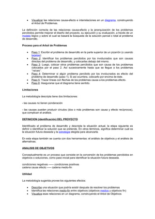 •   Visualizar las relaciones causa-efecto e interrelaciones en un diagrama, construyendo
        el Arbol de Problemas.

La definición correcta de las relaciones causa-efecto y la jerarquización de los problemas
percibidos permite mejorar el diseño del proyecto, su ejecución y su evaluación, a través de un
modelo lógico y sobre el cual se basará la búsqueda de la solución parcial o total al problema
de desarrollo.

Proceso para el Arbol de Problemas

    •   Paso 1: Escribir el problema de desarrollo en la parte superior de un pizarrón (o usando
        tarjetas)
    •   Paso 2: Identificar los problemas percibidos por los involucrados que son causas
        directas del problema de desarrollo, y colocarlas debajo del mismo.
    •   Paso 3: Luego, colocar otros problemas percibidos que son causa de los problemas
        colocados por el paso 2. Así sucesivamente hasta que se llegue a los problemas
        ‘’raíces’’.
    •   Paso 4: Determinar si algún problema percibido por los involucrados es efecto del
        problema de desarrollo (paso 1). Si así ocurriera, colocarlo por encima de éste.
    •   Paso 5: Trazar líneas con flechas de los problemas causa a los problemas efecto.
    •   Paso 6: Asegurarse que el diagrama tiene sentido.

Limitaciones

La metodología descripta tiene dos limitaciones:

- las causas no tienen ponderación

- las causas pueden producir círculos (dos o más problemas son causa y efecto recíprocos),
que complican el análisis.

DEFINICION (identificación) DEL PROYECTO

Identificado el problema de desarrollo y descripta la situación actual, la etapa siguiente es
definir o identificar la solución que se pretende. En otros términos, significa determinar cuál es
la situación futura deseada y la estrategia elegida para alcanzarla.

En esta etapa también se cuenta con dos herramientas: el análisis de objetivos y el análisis de
alternativas.

ANALISIS DE OBJETIVOS

Conceptualmente es un proceso que consiste en la conversión de los problemas percibidos en
objetivos o soluciones, como paso inicial para identificar la situación futura deseada.

condiciones negativas ------ condiciones positivas
cadena causa efecto ----- cadena medio-fin

Utilidad

La metodología sugerida provee los siguientes efectos:

    •   Describe una situación que podría existir después de resolver los problemas
    •   Identifica las relaciones medio-fin entre objetivos (objetivos medios y objetivos fin)
    •   Visualiza esas relaciones en un diagrama, construyendo el Arbol de Objetivos
 